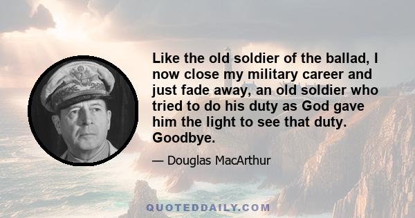 Like the old soldier of the ballad, I now close my military career and just fade away, an old soldier who tried to do his duty as God gave him the light to see that duty. Goodbye.