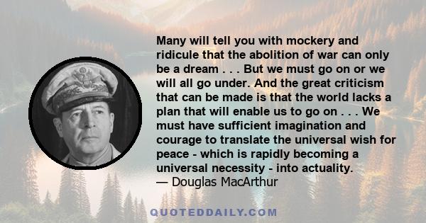 Many will tell you with mockery and ridicule that the abolition of war can only be a dream . . . But we must go on or we will all go under. And the great criticism that can be made is that the world lacks a plan that