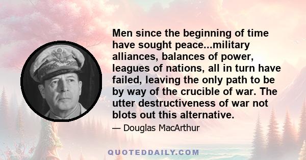 Men since the beginning of time have sought peace...military alliances, balances of power, leagues of nations, all in turn have failed, leaving the only path to be by way of the crucible of war. The utter