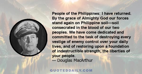 People of the Philippines: I have returned. By the grace of Almighty God our forces stand again on Philippine soil—soil consecrated in the blood of our two peoples. We have come dedicated and committed to the task of