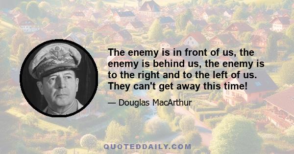 The enemy is in front of us, the enemy is behind us, the enemy is to the right and to the left of us. They can't get away this time!