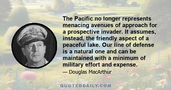 The Pacific no longer represents menacing avenues of approach for a prospective invader. It assumes, instead, the friendly aspect of a peaceful lake. Our line of defense is a natural one and can be maintained with a