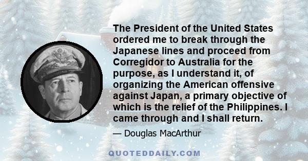 The President of the United States ordered me to break through the Japanese lines and proceed from Corregidor to Australia for the purpose, as I understand it, of organizing the American offensive against Japan, a