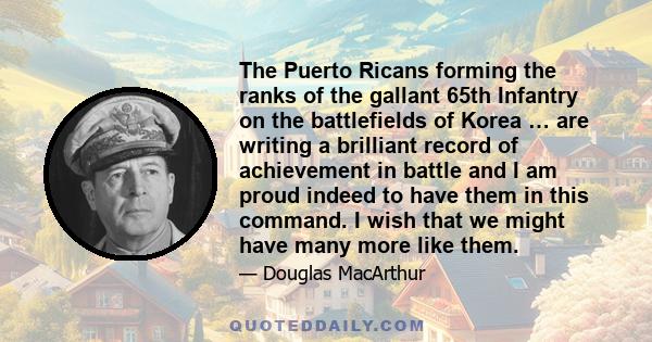 The Puerto Ricans forming the ranks of the gallant 65th Infantry on the battlefields of Korea … are writing a brilliant record of achievement in battle and I am proud indeed to have them in this command. I wish that we