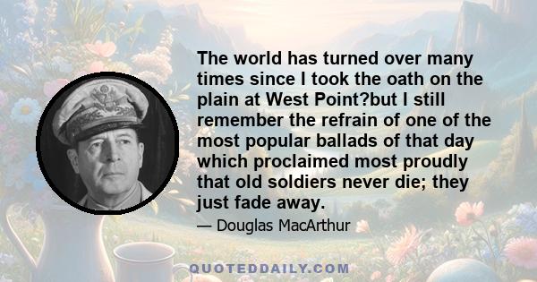 The world has turned over many times since I took the oath on the plain at West Point?but I still remember the refrain of one of the most popular ballads of that day which proclaimed most proudly that old soldiers never 