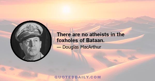 There are no atheists in the foxholes of Bataan.