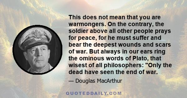 This does not mean that you are warmongers. On the contrary, the soldier above all other people prays for peace, for he must suffer and bear the deepest wounds and scars of war. But always in our ears ring the ominous