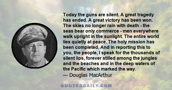 Today the guns are silent. A great tragedy has ended. A great victory has been won. The skies no longer rain with death - the seas bear only commerce - men everywhere walk upright in the sunlight. The entire world lies