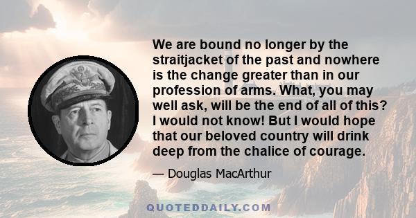 We are bound no longer by the straitjacket of the past and nowhere is the change greater than in our profession of arms. What, you may well ask, will be the end of all of this? I would not know! But I would hope that