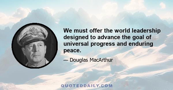 We must offer the world leadership designed to advance the goal of universal progress and enduring peace.