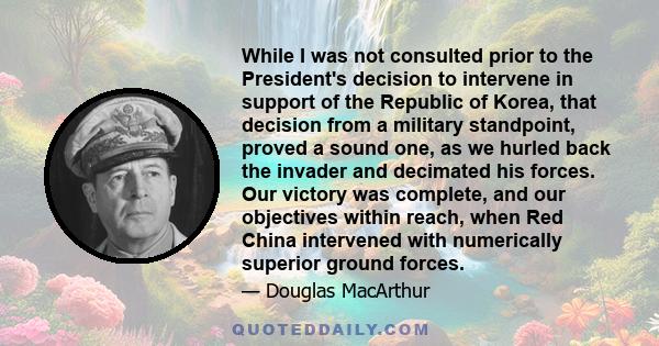 While I was not consulted prior to the President's decision to intervene in support of the Republic of Korea, that decision from a military standpoint, proved a sound one, as we hurled back the invader and decimated his 