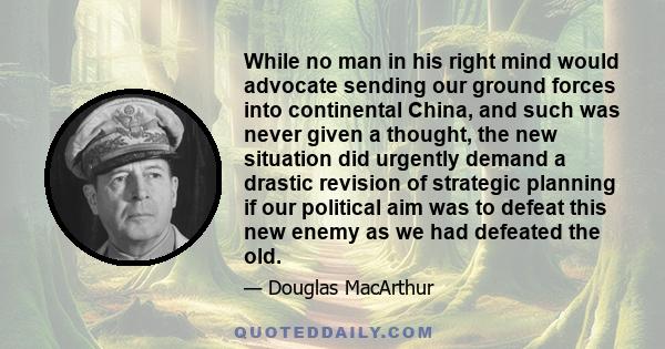 While no man in his right mind would advocate sending our ground forces into continental China, and such was never given a thought, the new situation did urgently demand a drastic revision of strategic planning if our