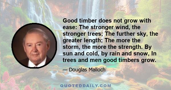 Good timber does not grow with ease: The stronger wind, the stronger trees; The further sky, the greater length; The more the storm, the more the strength. By sun and cold, by rain and snow, In trees and men good