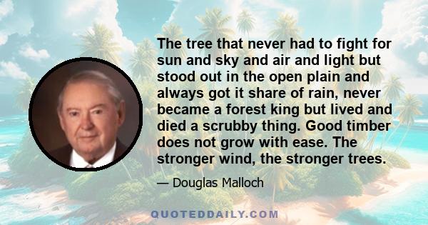 The tree that never had to fight for sun and sky and air and light but stood out in the open plain and always got it share of rain, never became a forest king but lived and died a scrubby thing. Good timber does not