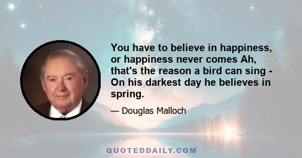 You have to believe in happiness, or happiness never comes Ah, that's the reason a bird can sing - On his darkest day he believes in spring.