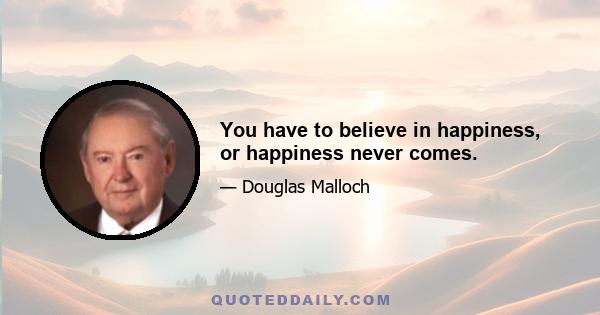 You have to believe in happiness, or happiness never comes.