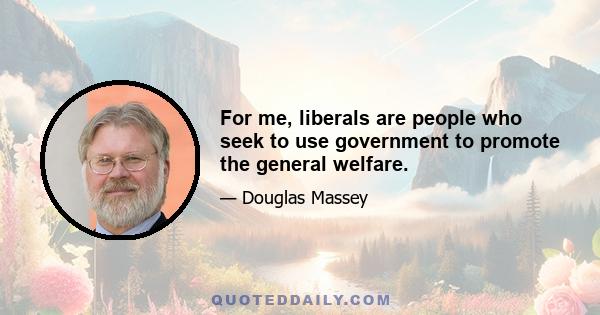 For me, liberals are people who seek to use government to promote the general welfare.