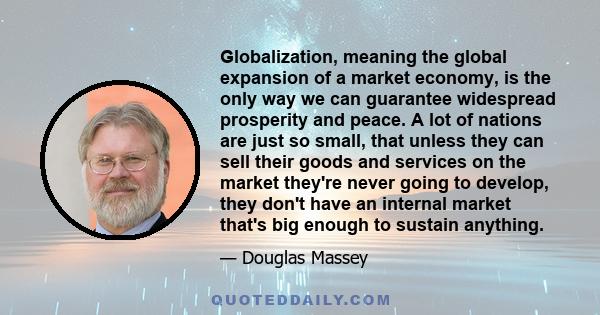 Globalization, meaning the global expansion of a market economy, is the only way we can guarantee widespread prosperity and peace. A lot of nations are just so small, that unless they can sell their goods and services