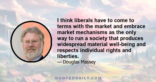 I think liberals have to come to terms with the market and embrace market mechanisms as the only way to run a society that produces widespread material well-being and respects individual rights and liberties.