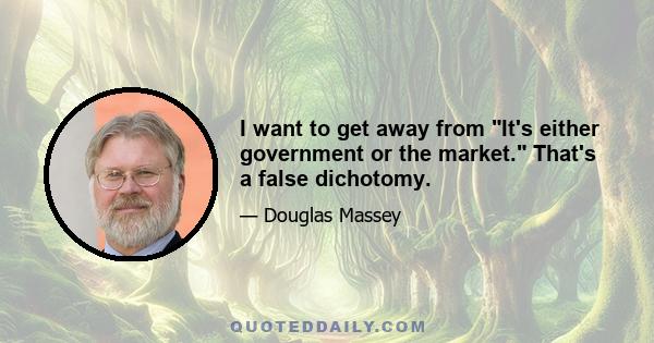 I want to get away from It's either government or the market. That's a false dichotomy.