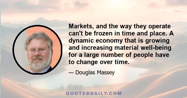 Markets, and the way they operate can't be frozen in time and place. A dynamic economy that is growing and increasing material well-being for a large number of people have to change over time.