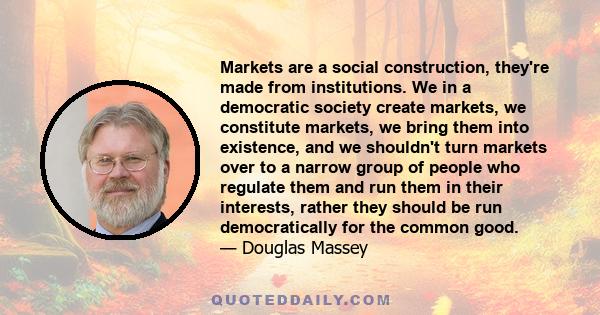 Markets are a social construction, they're made from institutions. We in a democratic society create markets, we constitute markets, we bring them into existence, and we shouldn't turn markets over to a narrow group of