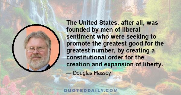 The United States, after all, was founded by men of liberal sentiment who were seeking to promote the greatest good for the greatest number, by creating a constitutional order for the creation and expansion of liberty.