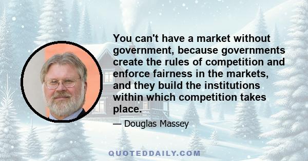 You can't have a market without government, because governments create the rules of competition and enforce fairness in the markets, and they build the institutions within which competition takes place.