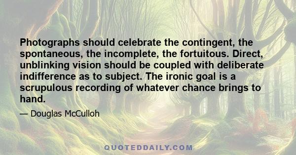 Photographs should celebrate the contingent, the spontaneous, the incomplete, the fortuitous. Direct, unblinking vision should be coupled with deliberate indifference as to subject. The ironic goal is a scrupulous