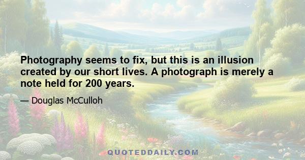 Photography seems to fix, but this is an illusion created by our short lives. A photograph is merely a note held for 200 years.