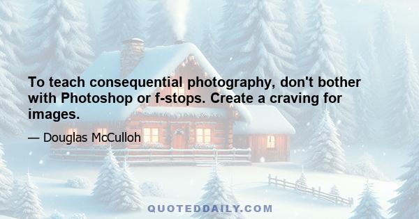 To teach consequential photography, don't bother with Photoshop or f-stops. Create a craving for images.