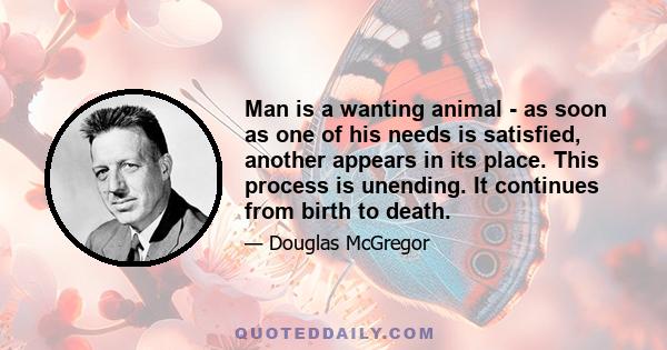 Man is a wanting animal - as soon as one of his needs is satisfied, another appears in its place. This process is unending. It continues from birth to death.