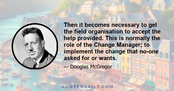 Then it becomes necessary to get the field organisation to accept the help provided. This is normally the role of the Change Manager; to implement the change that no-one asked for or wants.