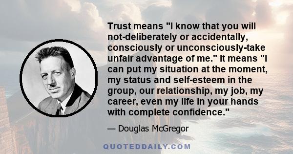 Trust means I know that you will not-deliberately or accidentally, consciously or unconsciously-take unfair advantage of me. It means I can put my situation at the moment, my status and self-esteem in the group, our