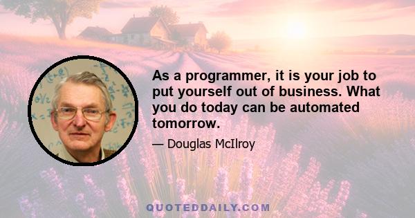 As a programmer, it is your job to put yourself out of business. What you do today can be automated tomorrow.