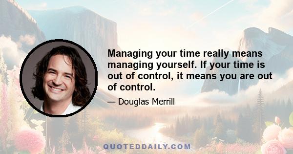 Managing your time really means managing yourself. If your time is out of control, it means you are out of control.