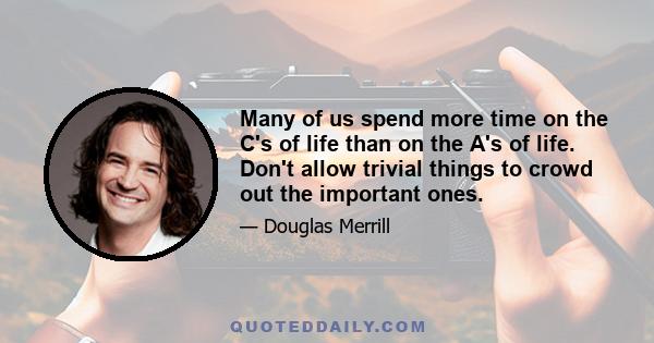 Many of us spend more time on the C's of life than on the A's of life. Don't allow trivial things to crowd out the important ones.