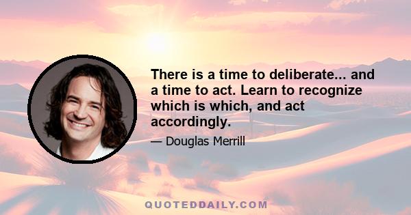 There is a time to deliberate... and a time to act. Learn to recognize which is which, and act accordingly.