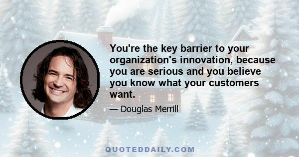 You're the key barrier to your organization's innovation, because you are serious and you believe you know what your customers want.