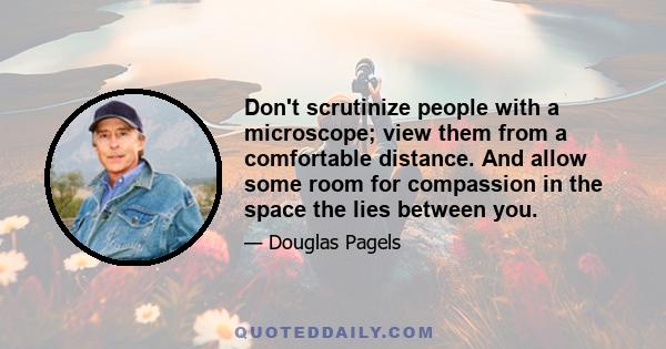 Don't scrutinize people with a microscope; view them from a comfortable distance. And allow some room for compassion in the space the lies between you.