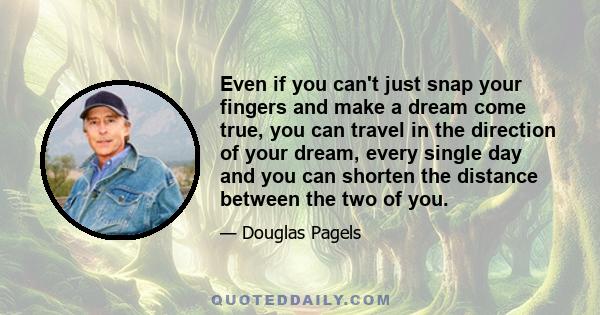 Even if you can't just snap your fingers and make a dream come true, you can travel in the direction of your dream, every single day and you can shorten the distance between the two of you.