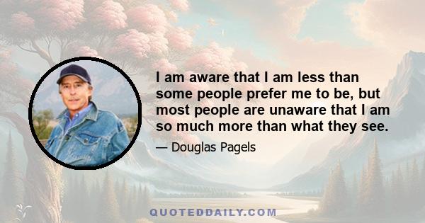 I am aware that I am less than some people prefer me to be, but most people are unaware that I am so much more than what they see.