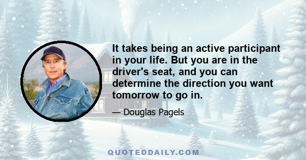 It takes being an active participant in your life. But you are in the driver's seat, and you can determine the direction you want tomorrow to go in.