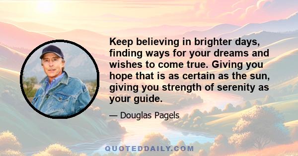 Keep believing in brighter days, finding ways for your dreams and wishes to come true. Giving you hope that is as certain as the sun, giving you strength of serenity as your guide.