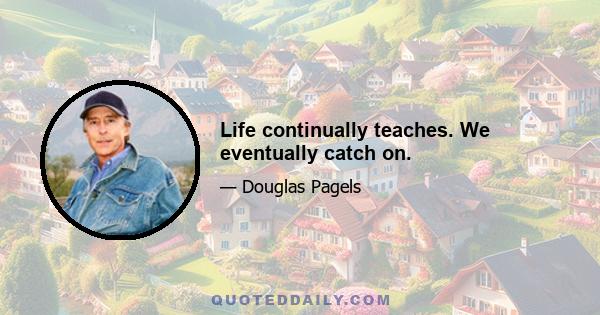 Life continually teaches. We eventually catch on.