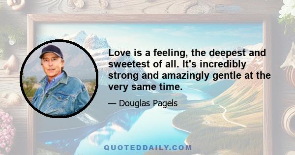 Love is a feeling, the deepest and sweetest of all. It's incredibly strong and amazingly gentle at the very same time.