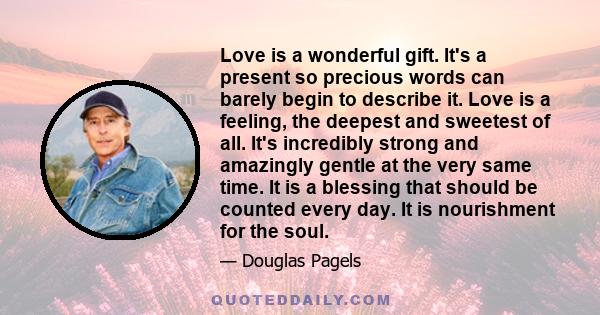 Love is a wonderful gift. It's a present so precious words can barely begin to describe it. Love is a feeling, the deepest and sweetest of all. It's incredibly strong and amazingly gentle at the very same time. It is a