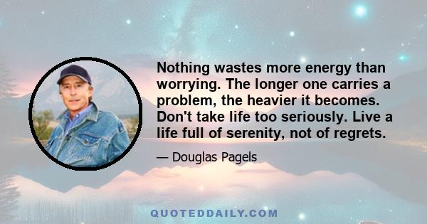 Nothing wastes more energy than worrying. The longer one carries a problem, the heavier it becomes. Don't take life too seriously. Live a life full of serenity, not of regrets.