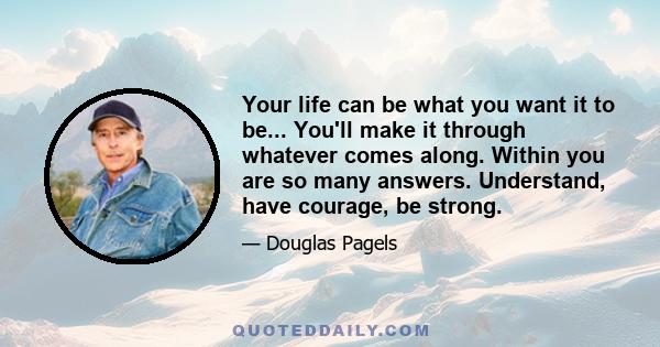 Your life can be what you want it to be... You'll make it through whatever comes along. Within you are so many answers. Understand, have courage, be strong.