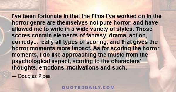 I've been fortunate in that the films I've worked on in the horror genre are themselves not pure horror, and have allowed me to write in a wide variety of styles. Those scores contain elements of fantasy, drama, action, 